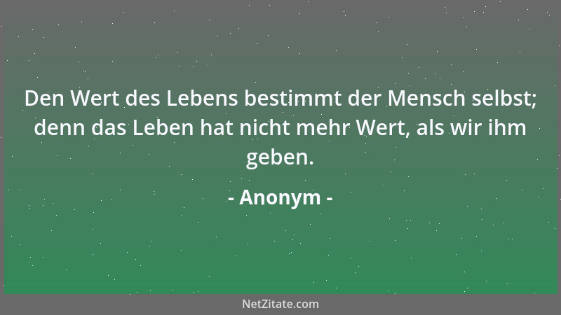 Anonym - Den Wert des Lebens bestimmt der Mensch selbst; denn das Leben hat nicht mehr Wert, als wir ihm geben....