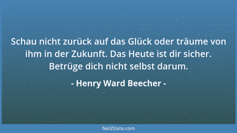 Henry Ward Beecher - Schau nicht zurück auf das Glück oder träume von ihm in der Zukunft. Das Heute ist dir sicher. Betrüge...