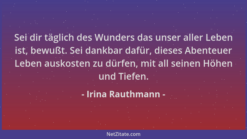 Irina Rauthmann - Sei dir täglich des Wunders das unser aller Leben ist, bewußt. Sei dankbar dafür, dieses Abenteuer Leben...