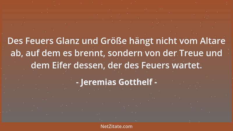 Jeremias Gotthelf - Des Feuers Glanz und Größe hängt nicht vom Altare ab, auf dem es brennt, sondern von der Treue und dem...