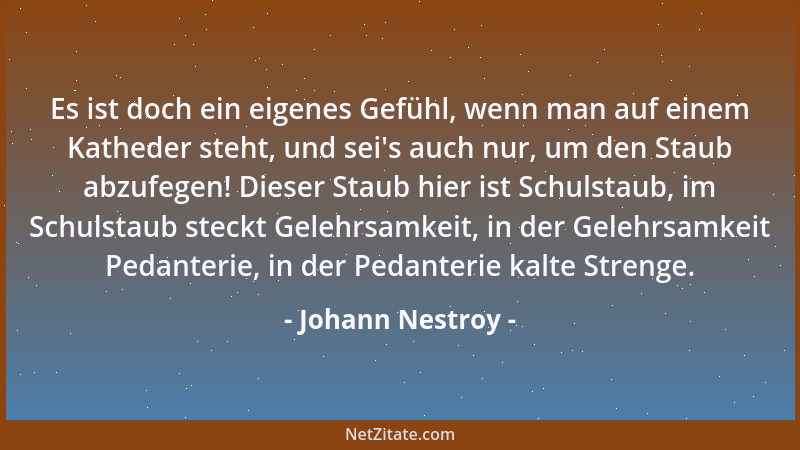 Johann Nestroy - Es ist doch ein eigenes Gefühl, wenn man auf einem Katheder steht, und sei 's auch nur, um den Staub abzufe...