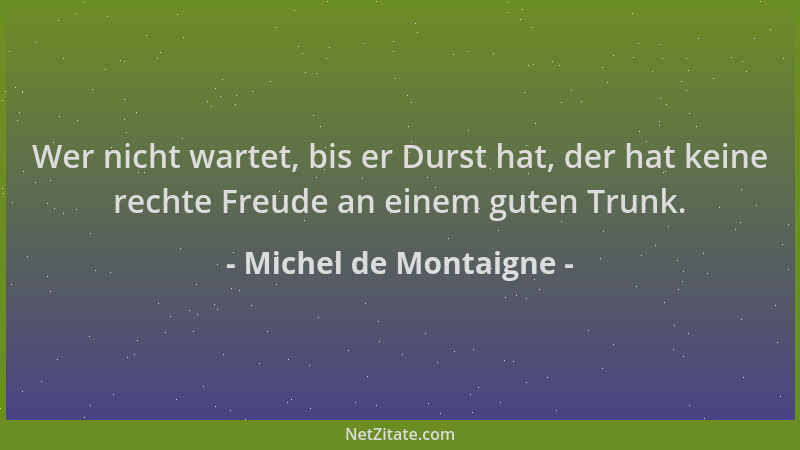 Michel de Montaigne - Wer nicht wartet, bis er Durst hat, der hat keine rechte Freude an einem guten Trunk....