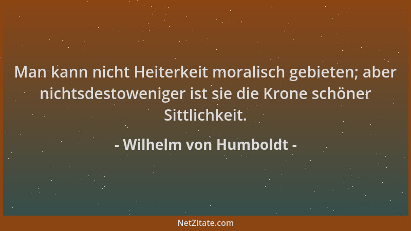 Wilhelm von Humboldt - Man kann nicht Heiterkeit moralisch gebieten; aber nichtsdestoweniger ist sie die Krone schöner Sitt...