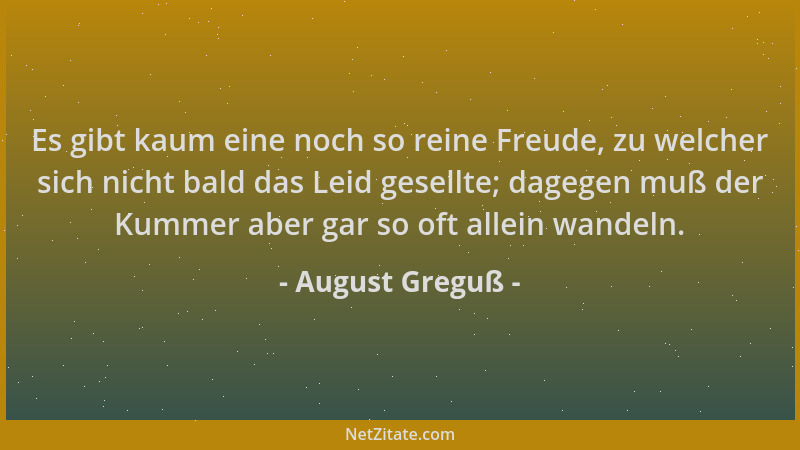 August Greguß - Es gibt kaum eine noch so reine Freude, zu welcher sich nicht bald das Leid gesellte; dagegen muß der Kumme...