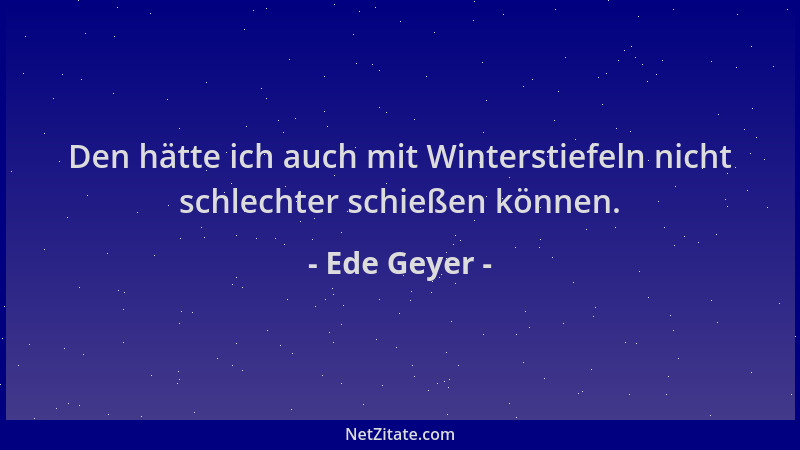 Ede Geyer - Den hätte ich auch mit Winterstiefeln nicht schlechter schießen können....