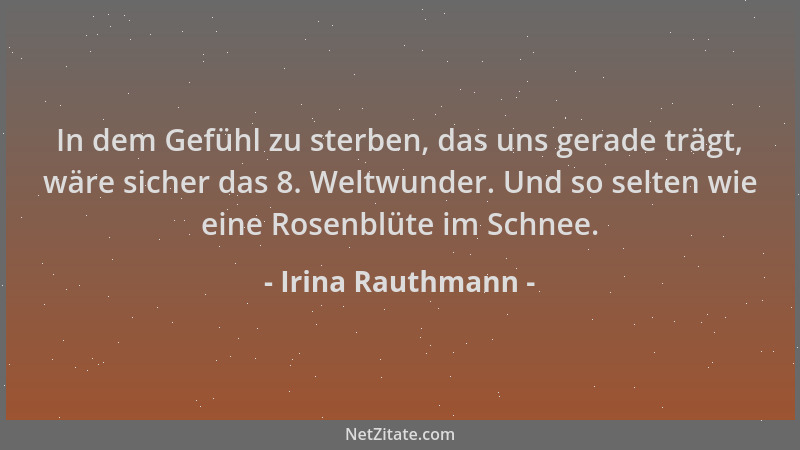 Irina Rauthmann - In dem Gefühl zu sterben, das uns gerade trägt, wäre sicher das 8. Weltwunder. Und so selten wie eine Ros...