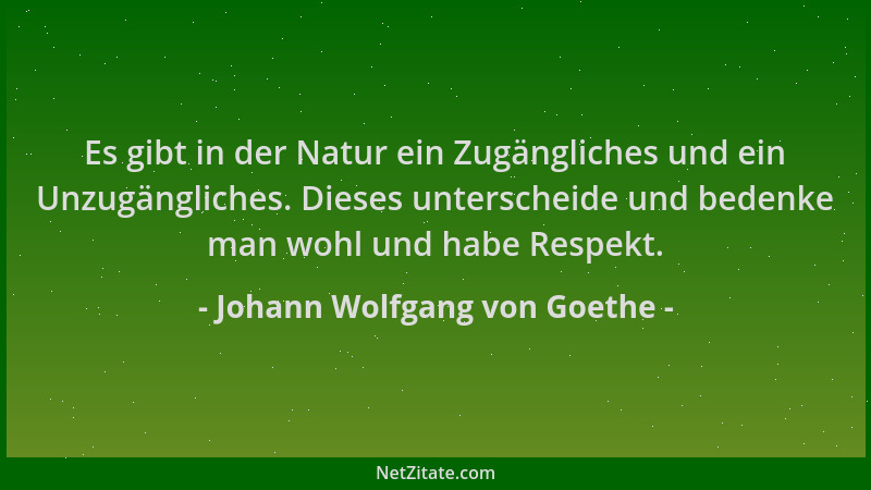 Johann Wolfgang von Goethe - Es gibt in der Natur ein Zugängliches und ein Unzugängliches. Dieses unterscheide und bedenke...