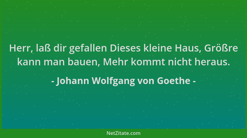 Johann Wolfgang von Goethe - Herr, laß dir gefallen Dieses kleine Haus, Größre kann man bauen, Mehr kommt nicht heraus....