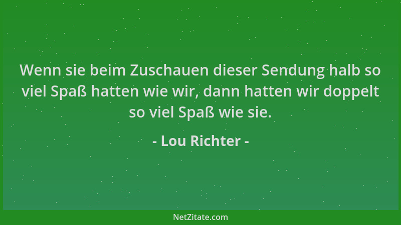Lou Richter - Wenn sie beim Zuschauen dieser Sendung halb so viel Spaß hatten wie wir, dann hatten wir doppelt so viel Spaß...