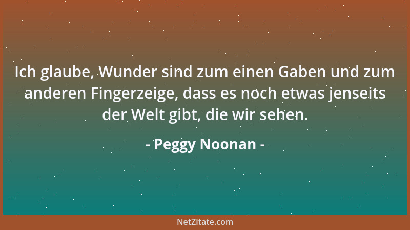 Peggy Noonan - Ich glaube, Wunder sind zum einen Gaben und zum anderen Fingerzeige, dass es noch etwas jenseits der Welt gi...