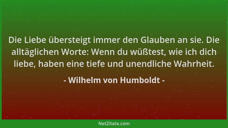 Wilhelm von Humboldt - Die Liebe übersteigt immer den Glauben an sie. Die alltäglichen Worte: Wenn du wüßtest, wie ich dich...