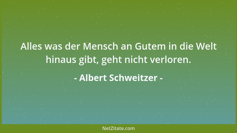 Albert Schweitzer - Alles was der Mensch an Gutem in die Welt hinaus gibt, geht nicht verloren....