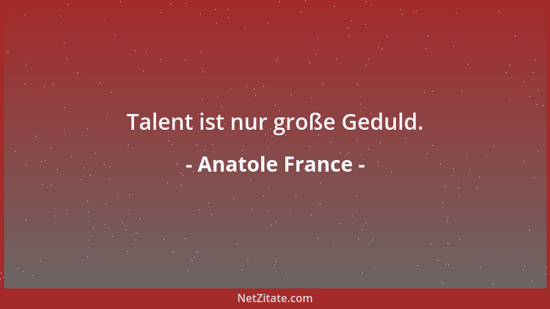 Anatole France - Talent ist nur große Geduld....