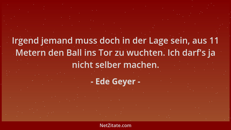 Ede Geyer - Irgend jemand muss doch in der Lage sein, aus 11 Metern den Ball ins Tor zu wuchten. Ich darf 's ja nicht selber...