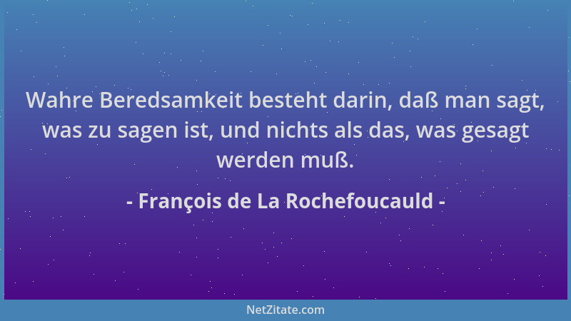 François de La Rochefoucauld - Wahre Beredsamkeit besteht darin, daß man sagt, was zu sagen ist, und nichts als das, was ge...