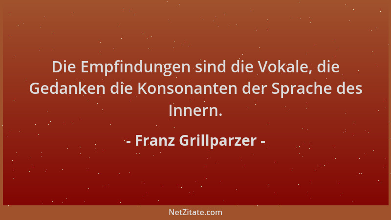 Franz Grillparzer - Die Empfindungen sind die Vokale, die Gedanken die Konsonanten der Sprache des Innern....