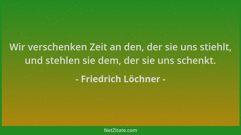 Friedrich Löchner - Wir verschenken Zeit an den, der sie uns stiehlt, und stehlen sie dem, der sie uns schenkt....