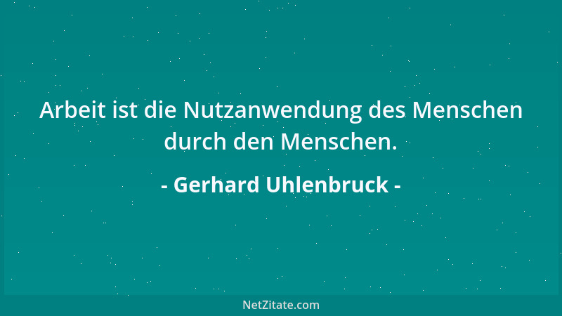Gerhard Uhlenbruck - Arbeit ist die Nutzanwendung des Menschen durch den Menschen....