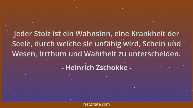 Heinrich Zschokke - Jeder Stolz ist ein Wahnsinn, eine Krankheit der Seele, durch welche sie unfähig wird, Schein und Wesen...