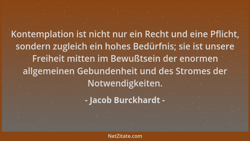 Jacob Burckhardt - Kontemplation ist nicht nur ein Recht und eine Pflicht, sondern zugleich ein hohes Bedürfnis; sie ist un...