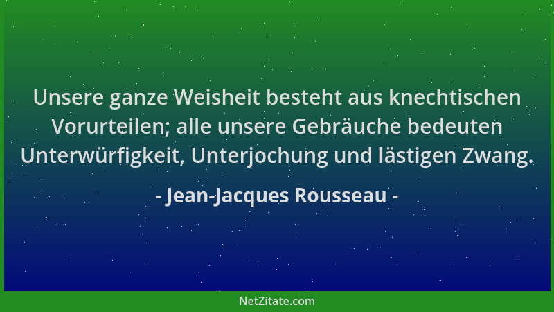 Jean-Jacques Rousseau - Unsere ganze Weisheit besteht aus knechtischen Vorurteilen; alle unsere Gebräuche bedeuten Unterwür...