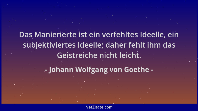 Johann Wolfgang von Goethe - Das Manierierte ist ein verfehltes Ideelle, ein subjektiviertes Ideelle; daher fehlt ihm das G...