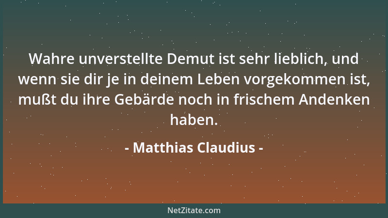 Matthias Claudius - Wahre unverstellte Demut ist sehr lieblich, und wenn sie dir je in deinem Leben vorgekommen ist, mußt d...