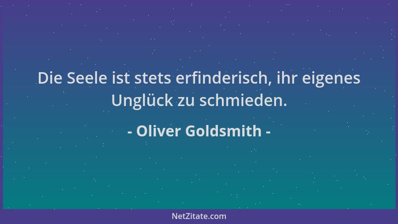 Oliver Goldsmith - Die Seele ist stets erfinderisch, ihr eigenes Unglück zu schmieden....