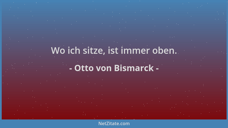 Otto von Bismarck - Wo ich sitze, ist immer oben....