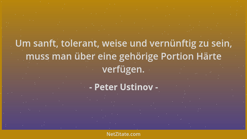 Peter Ustinov - Um sanft, tolerant, weise und vernünftig zu sein, muss man über eine gehörige Portion Härte verfügen....