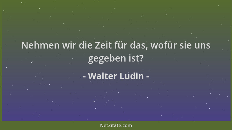 Walter Ludin - Nehmen wir die Zeit für das, wofür sie uns gegeben ist?...