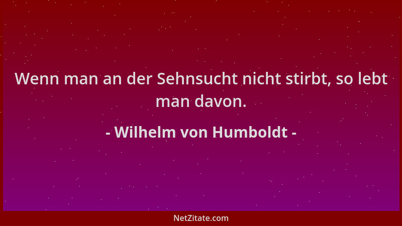 Wilhelm von Humboldt - Wenn man an der Sehnsucht nicht stirbt, so lebt man davon....