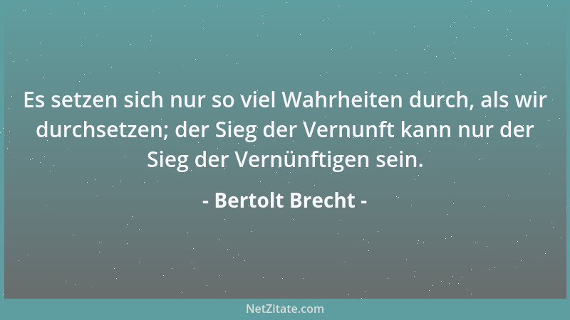 Bertolt Brecht - Es setzen sich nur so viel Wahrheiten durch, als wir durchsetzen; der Sieg der Vernunft kann nur der Sieg...