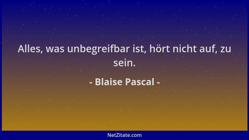 Blaise Pascal - Alles, was unbegreifbar ist, hört nicht auf, zu sein....