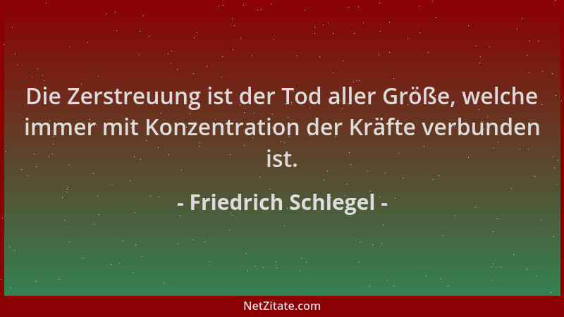 Friedrich Schlegel - Die Zerstreuung ist der Tod aller Größe, welche immer mit Konzentration der Kräfte verbunden ist....