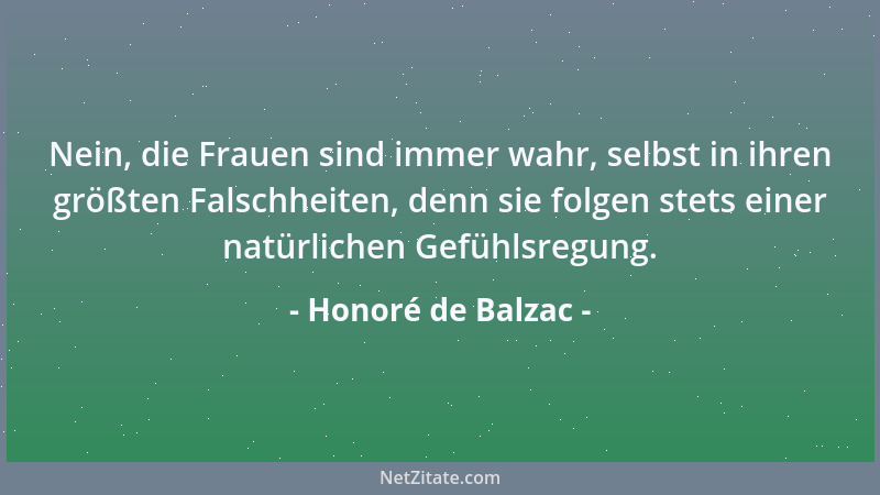 Honoré de Balzac - Nein, die Frauen sind immer wahr, selbst in ihren größten Falschheiten, denn sie folgen stets einer natü...