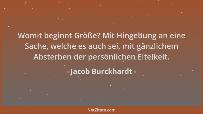 Jacob Burckhardt - Womit beginnt Größe? Mit Hingebung an eine Sache, welche es auch sei, mit gänzlichem Absterben der persö...