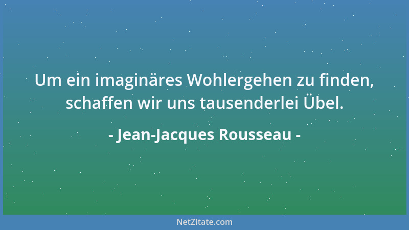 Jean-Jacques Rousseau - Um ein imaginäres Wohlergehen zu finden, schaffen wir uns tausenderlei Übel....