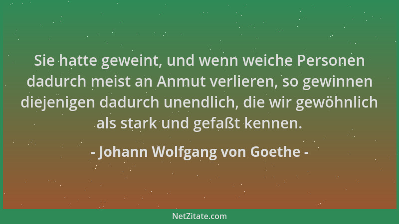 Johann Wolfgang von Goethe - Sie hatte geweint, und wenn weiche Personen dadurch meist an Anmut verlieren, so gewinnen diej...
