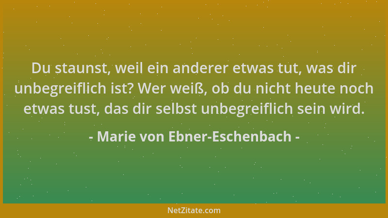 Marie von Ebner-Eschenbach - Du staunst, weil ein anderer etwas tut, was dir unbegreiflich ist? Wer weiß, ob du nicht heute...