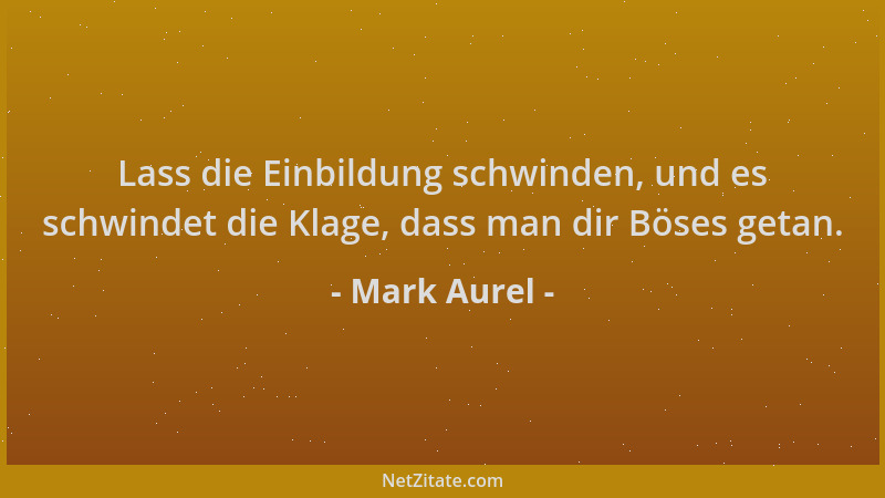 Mark Aurel - Lass die Einbildung schwinden, und es schwindet die Klage, dass man dir Böses getan....