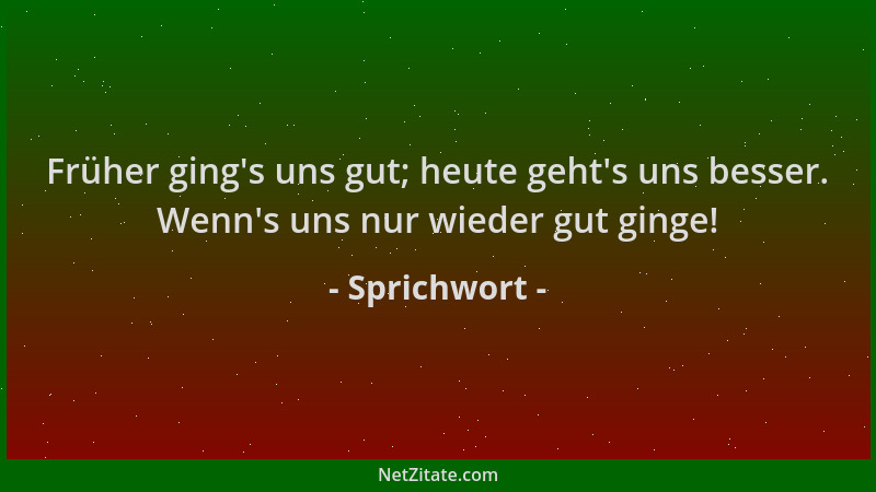 Sprichwort - Früher ging 's uns gut; heute geht 's uns besser. Wenn 's uns nur wieder gut ginge!...