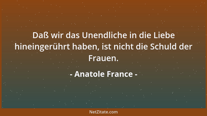 Anatole France - Daß wir das Unendliche in die Liebe hineingerührt haben, ist nicht die Schuld der Frauen....
