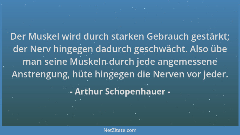Arthur Schopenhauer - Der Muskel wird durch starken Gebrauch gestärkt; der Nerv hingegen dadurch geschwächt. Also übe man s...