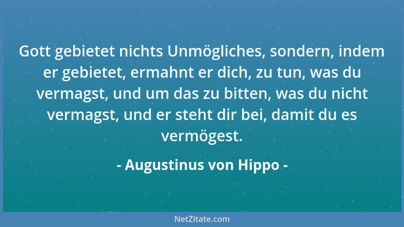 Augustinus von Hippo - Gott gebietet nichts Unmögliches, sondern, indem er gebietet, ermahnt er dich, zu tun, was du vermag...