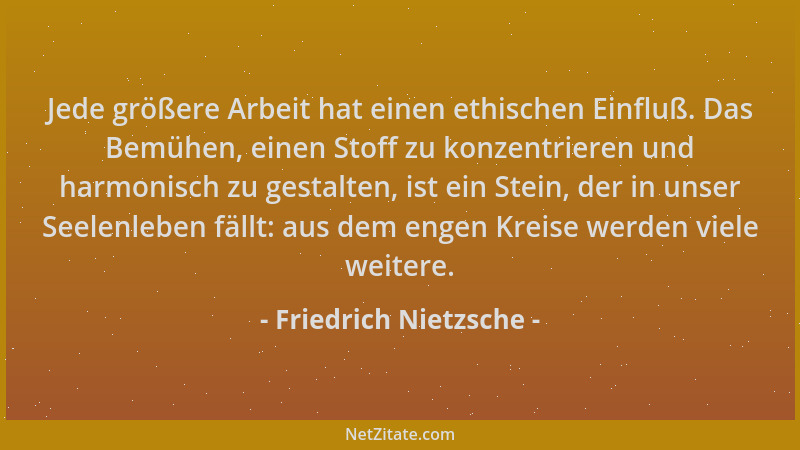 Friedrich Nietzsche - Jede größere Arbeit hat einen ethischen Einfluß. Das Bemühen, einen Stoff zu konzentrieren und harmon...