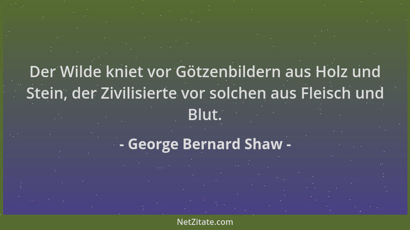 George Bernard Shaw - Der Wilde kniet vor Götzenbildern aus Holz und Stein, der Zivilisierte vor solchen aus Fleisch und Bl...