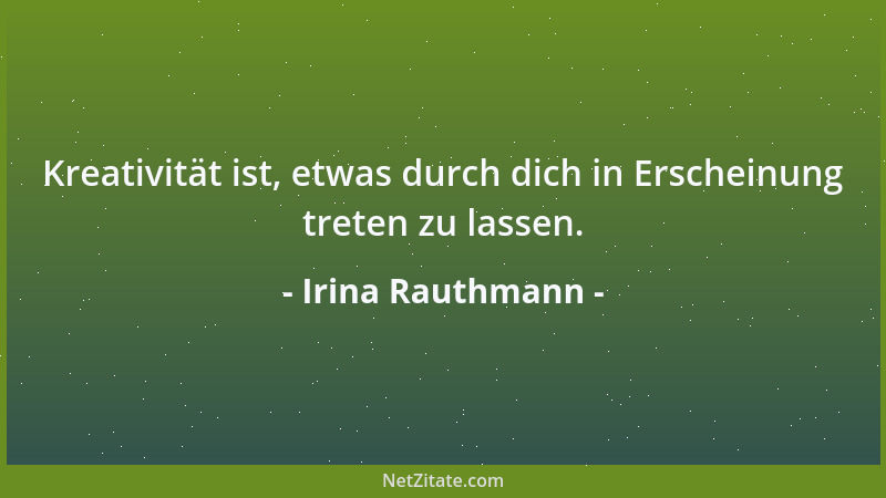 Irina Rauthmann - Kreativität ist, etwas durch dich in Erscheinung treten zu lassen....