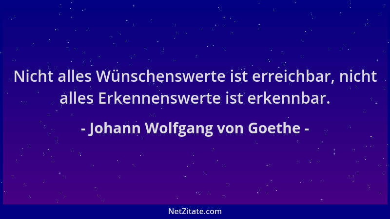 Johann Wolfgang von Goethe - Nicht alles Wünschenswerte ist erreichbar, nicht alles Erkennenswerte ist erkennbar....