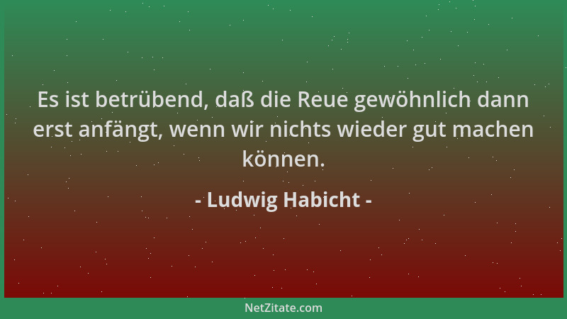 Ludwig Habicht - Es ist betrübend, daß die Reue gewöhnlich dann erst anfängt, wenn wir nichts wieder gut machen können....